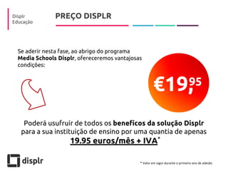 PREÇO DISPLR 
Displr 
Educação 
Poderá usufruir de todos os benefícos da solução Displr para a sua instituição de ensino por uma quantia de apenas 
19.95 euros/mês + IVA 
95 
€19, 
Se aderir nesta fase, ao abrigo do programa Media Schools Displr, ofereceremos vantajosas condições: 
* 
* Valor em vigor durante o primeiro ano de adesão  