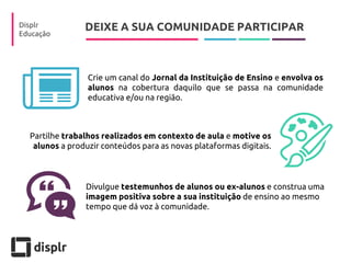 DEIXE A SUA COMUNIDADE PARTICIPAR 
Displr 
Educação 
Crie um canal do Jornal da Instituição de Ensino e envolva os alunos na cobertura daquilo que se passa na comunidade educativa e/ou na região. 
Partilhe trabalhos realizados em contexto de aula e motive os alunos a produzir conteúdos para as novas plataformas digitais. 
Divulgue testemunhos de alunos ou ex-alunos e construa uma imagem positiva sobre a sua instituição de ensino ao mesmo tempo que dá voz à comunidade.  