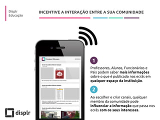 INCENTIVE A INTERAÇÃO ENTRE A SUA COMUNIDADE 
Displr 
Educação 
Professores, Alunos, Funcionários e 
Pais podem saber mais informações sobre o que é publicado nos ecrãs em qualquer espaço da instituição. 
1 
2 
Ao escolher e criar canais, qualquer membro da comunidade pode influenciar a informação que passa nos ecrãs com os seus interesses.  