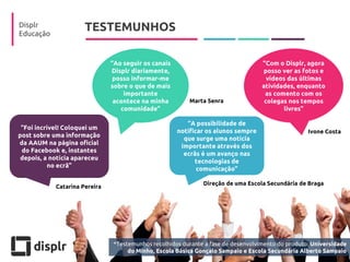 TESTEMUNHOS 
Displr 
Educação 
“A possibilidade de notificar os alunos sempre que surge uma notícia importante através dos ecrãs é um avanço nas tecnologias de comunicação” 
“Com o Displr, agora posso ver as fotos e vídeos das últimas atividades, enquanto as comento com os colegas nos tempos livres” 
“Ao seguir os canais Displr diariamente, posso informar-me sobre o que de mais importante acontece na minha comunidade” 
“Foi incrível! Coloquei um post sobre uma informação da AAUM na página oficial do Facebook e, instantes depois, a notícia apareceu no ecrã” 
Catarina Pereira 
Direção de uma Escola Secundária de Braga 
Ivone Costa 
Marta Senra 
*Testemunhos recolhidos durante a fase de desenvolvimento do produto: Universidade do Minho, Escola Básica Gonçalo Sampaio e Escola Secundária Alberto Sampaio  