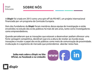 SOBRE NÓS 
Displr 
Educação 
A Displr foi criada em 2013 como uma spin-off do PD-NET, um projeto internacional financiado por um programa da Comissão Europeia. 
Dois dos fundadores da Displr foram membros dessa equipa de investigação e estão envolvidos no estudo dos ecrãs públicos há mais de seis anos, tanto como investigadores como empreendedores. 
Quando perceberam que as inovações que estavam a desenvolver podiam oferecer uma forte vantagem competitiva, decidiram que era a altura de revelar ao mundo essas inovações e mudar o papel dos ecrãs públicos como meio de comunicação de proximidade. A educação é o segmento de mercado que pretendemos abordar nesta fase. 
Saiba mais sobre a Displr no Site Oficial, no Facebook e no LinkedIn  