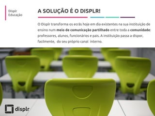 A SOLUÇÃO É O DISPLR! 
O Displr transforma os ecrãs hoje em dia existentes na sua instituição de ensino num meio de comunicação partilhado entre toda a comunidade: professores, alunos, funcionários e pais. A instituição passa a dispor, facilmente, do seu próprio canal interno. 
Displr 
Educação  