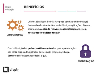 BENEFÍCIOS 
Displr 
Educação 
Gerir os conteúdos do ecrã não pode ser mais uma obrigação demorada e frustrante. Nos ecrãs Displr, as aplicações obtêm e apresentam conteúdo relevante automaticamente e sem necessidade de gestão regular. 
Com o Displr, todos podem partilhar conteúdos para apresentação nos ecrãs, mas o administrador desses ecrãs tem sempre total controlo sobre quem pode fazer o quê. 
MODERAÇÃO 
AUTONOMIA  
