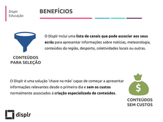 BENEFÍCIOS 
Displr 
Educação 
O Displr inclui uma lista de canais que pode associar aos seus ecrãs para apresentar informações sobre notícias, meteorologia, conteúdos da região, desporto, coletividades locais ou outras. 
O Displr é uma solução ‘chave na mão’ capaz de começar a apresentar informações relevantes desde o primeiro dia e sem os custos normalmente associados à criação especializada de conteúdos. 
CONTEÚDOS SEM CUSTOS 
CONTEÚDOS 
PARA SELEÇÃO  