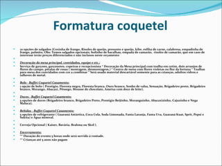 Formatura coquetel
   10 opções de salgados (Coxinha de frango, Risoles de queijo, presunto e queijo, kibe, esfiha de carne, calabresa, empadinha de
    frango, palmito, Obs: Temos salgados opcionais, bolinho de bacalhau, empada de camarão, risoles de camarão, que em caso de
    interesse terão preços diferenciados e não inclusos neste orçamento
    
   Decoração da mesa principal, convidados, equipe e etc.:
   Serviço de garçons, garçonetes, copeiras e recepcionista * Decoração da Mesa principal com toalha em cetim, dois arranjos de
    flores do campo, pétalas de rosas ( montagem, desmontagem,) * Centro de mesa com flores violetas ou flor da fortuna * Toalhas
    para mesa dos convidados com cor a combinar * Será usado material descartável somente para as crianças, adultos vidros e
    talheres de metal.
    
   Bolo - Buffet Coquetel Casamento:
   1 opção de bolo ( Prestigio, Floresta negra, Floresta branca, Ouro branco, Sonho de valsa, Sensação, Brigadeiro preto, Brigadeiro
    branco, Morango, Abacaxi, Pêssego, Mousse de chocolate, Ameixa com doce de leite).
    
   Doces - Buffet Coquetel Casamento:
   5 opções de doces (Brigadeiro branco, Brigadeiro Preto, Prestigio Beijinho, Moranguinho, Abacaxizinho, Cajuzinho e Nega
    Maluca).
    
   Bebidas - Buffet Coquetel Casamento:
   5 opções de refrigerante ( Guaraná Antártica, Coca Cola, Soda Limonada, Fanta Laranja, Fanta Uva, Guaraná Kuat, Sprit, Pepsi e
    Sukita) e Água mineral.
    
   Cerveja Opcional ( Kaiser, Bavária, Brahma ou Skol ).
    
   Encerramento:
   ** Duração do evento 5 horas onde será servido à vontade.
   ** Crianças até 5 anos não pagam
 