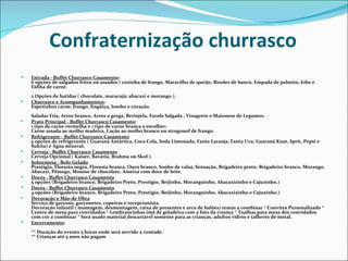 Confraternização churrasco
   Entrada - Buffet Churrasco Casamento:
    6 opções de salgados fritos ou assados ( coxinha de frango, Maravilha de queijo, Risoles de bauru, Empada de palmito, kibe e
    Esfiha de carne.
    2 Opções de batidas ( chocolate, maracujá, abacaxi e morango ).
   Churrasco e Acompanhamentos:
    Espetinhos carne, frango, lingüiça, lombo e coração.
    Saladas Fria, Arroz branco, Arroz a grega, Berinjela, Farofa Salgada , Vinagrete e Maionese de Legumes.
   Prato Principal - Buffet Churrasco Casamento:
    1 tipo de carne vermelha e 1 tipo de carne branca a escolher:
    Carne assada ao molho madeira, Cação ao molho branco ou strogonof de frango.
   Refrigerante - Buffet Churrasco Casamento
    5 opções de refrigerante ( Guaraná Antártica, Coca Cola, Soda Limonada, Fanta Laranja, Fanta Uva, Guaraná Kuat, Sprit, Pepsi e
    Sukita) e Água mineral.
   Cerveja - Buffet Churrasco Casamento
    Cerveja Opcional ( Kaiser, Bavária, Brahma ou Skol ).
   Sobremesa - Bolo Gelado
    Prestigio, Floresta negra, Floresta branca, Ouro branco, Sonho de valsa, Sensação, Brigadeiro preto, Brigadeiro branco, Morango,
    Abacaxi, Pêssego, Mousse de chocolate, Ameixa com doce de leite.
   Doces - Buffet Churrasco Casamento
    5 opções (Brigadeiro branco, Brigadeiro Preto, Prestigio, Beijinho, Moranguinho, Abacaxizinho e Cajuzinho.)
   Doces - Buffet Churrasco Casamento
    4 opções (Brigadeiro branco, Brigadeiro Preto, Prestigio, Beijinho, Moranguinho, Abacaxizinho e Cajuzinho.)
   Decoração e Mão de Obra
    Serviço de garçons, garçonetes, copeiras e recepcionista.
    Decoração infantil ( montagem, desmontagem, caixa de presentes e arco de balões) temas a combinar * Convites Personalizado *
    Centro de mesa para convidados * Lembrancinhas imã de geladeira com a foto da criança * Toalhas para mesa dos convidados
    com cor a combinar * Será usado material descartável somente para as crianças, adultos vidros e talheres de metal.
   Encerramento:
    ** Duração do evento 5 horas onde será servido à vontade.
    ** Crianças até 5 anos não pagam
 