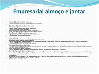 Empresarial almoço e jantar
   Entrada - Buffet Almoço / Jantar Casamento:
   2 Opções de batidas ( chocolate, maracujá, abacaxi e morango ).
    
   Pratos Frios - Buffet Almoço / Jantar Casamento:
    Maionese ou salpicão.
   1 Tipo de Massa - Buffet Almoço / Jantar Casamento:
    Capeleti de carne ou Ravióli de frango.
   Acompanhamentos - Buffet Almoço / Jantar Casamento:
    Salada Verde, Arroz branco ou Arroz à Grega ou Arroz c/ Passas.
   Prato Principal - Buffet Almoço / Jantar Casamento:
    1 tipo de carne vermelha e 1 tipo de carne branca a escolher:
   Carne assada ao molho madeira, lingüiça,
    
   Equipe completa.:
    Garçons, Garçonetes, Copeira e Fritadeira, segurança, recepcionista,
   Refrigerante - Buffet Almoço / Jantar Casamento
    5 opções de refrigerante ( Guaraná Antártica, Coca Cola, Soda Limonada, Fanta Laranja, Fanta Uva, Guaraná Kuat, Sprit, Pepsi e Sukita) e Água mineral.
   Cerveja - Buffet Almoço / Jantar Casamento
    Cerveja Opcional ( Kaiser, Bavária, Brahma ou Skol ).
   Bolo - Buffet Almoço / Jantar Casamento
    Prestigio, Floresta negra, Floresta branca, Ouro branco, Sonho de valsa, Sensação, Brigadeiro preto, Brigadeiro branco, Morango, Abacaxi, Pêssego, Mousse de
    chocolate, Ameixa com doce de leite.
   Doces - Buffet Almoço / Jantar Casamento
    5 opções (Brigadeiro branco, Brigadeiro Preto, Prestigio, Beijinho, Moranguinho, Abacaxizinho e Cajuzinho.)
   Decoração Da mesa principal, convidados e etc
    Decoração da Mesa principal com toalha em cetim, ou mesa de vidro, dois arranjos de flores do campo, pétalas de rosas ( montagem, desmontagem,) * Centro de
    mesa com flores violetas ou flor da fortuna * Toalhas para mesa dos convidados com cor a combinar * Será usado material descartável somente para as crianças,
    adultos vidros e talheres de metal.
   Encerramento:
    Mesa de café (Açúcar, Adoçante, Café, Bombons, Petit Fours, e Licor) ou mesa de guloseimas ( Balas, Chicletes, Pirulitos, chocolates, Marshmallows e etc.)
   ** Duração do evento 5 horas onde será servido à vontade.
    ** Crianças até 5 anos não pagam
 