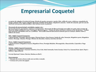 Empresarial Coquetel
   10 opções de salgados (Coxinha de frango, Risoles de queijo, presunto e queijo, kibe, esfiha de carne, calabresa, empadinha de
    frango, palmito, Obs: Temos salgados opcionais, bolinho de bacalhau, empada de camarão, risoles de camarão, que em caso de
    interesse terão preços diferenciados e não inclusos neste orçamento
    
   Decoração da mesa principal, convidados, equipe e etc.:
   Serviço de garçons, garçonetes, copeiras e recepcionista * Decoração da Mesa principal com toalha em cetim, dois arranjos de
    flores do campo, pétalas de rosas ( montagem, desmontagem,) * Centro de mesa com flores violetas ou flor da fortuna * Toalhas
    para mesa dos convidados com cor a combinar * Será usado material descartável somente para as crianças, adultos vidros e
    talheres de metal.
    
   Bolo - Buffet Coquetel Casamento:
   1 opção de bolo ( Prestigio, Floresta negra, Floresta branca, Ouro branco, Sonho de valsa, Sensação, Brigadeiro preto, Brigadeiro
    branco, Morango, Abacaxi, Pêssego, Mousse de chocolate, Ameixa com doce de leite).
    
   Doces - Buffet Coquetel Casamento:
   5 opções de doces (Brigadeiro branco, Brigadeiro Preto, Prestigio Beijinho, Moranguinho, Abacaxizinho, Cajuzinho e Nega
    Maluca).
    
   Bebidas - Buffet Coquetel Casamento:
   5 opções de refrigerante ( Guaraná Antártica, Coca Cola, Soda Limonada, Fanta Laranja, Fanta Uva, Guaraná Kuat, Sprit, Pepsi e
    Sukita) e Água mineral.
    
   Cerveja Opcional ( Kaiser, Bavária, Brahma ou Skol ).
    
   Encerramento:
   ** Duração do evento 5 horas onde será servido à vontade.
   ** Crianças até 5 anos não pagam
 