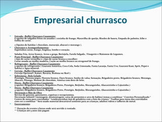 Empresarial churrasco
   Entrada - Buffet Churrasco Casamento:
    6 opções de salgados fritos ou assados ( coxinha de frango, Maravilha de queijo, Risoles de bauru, Empada de palmito, kibe e
    Esfiha de carne.
    2 Opções de batidas ( chocolate, maracujá, abacaxi e morango ).
   Churrasco e Acompanhamentos:
    Espetinhos carne, frango, lingüiça, lombo e coração.
    Saladas Fria, Arroz branco, Arroz a grega, Berinjela, Farofa Salgada , Vinagrete e Maionese de Legumes.
   Prato Principal - Buffet Churrasco Casamento:
    1 tipo de carne vermelha e 1 tipo de carne branca a escolher:
    Carne assada ao molho madeira, Cação ao molho branco ou strogonof de frango.
   Refrigerante - Buffet Churrasco Casamento
    5 opções de refrigerante ( Guaraná Antártica, Coca Cola, Soda Limonada, Fanta Laranja, Fanta Uva, Guaraná Kuat, Sprit, Pepsi e
    Sukita) e Água mineral.
   Cerveja - Buffet Churrasco Casamento
    Cerveja Opcional ( Kaiser, Bavária, Brahma ou Skol ).
   Sobremesa - Bolo Gelado
    Prestigio, Floresta negra, Floresta branca, Ouro branco, Sonho de valsa, Sensação, Brigadeiro preto, Brigadeiro branco, Morango,
    Abacaxi, Pêssego, Mousse de chocolate, Ameixa com doce de leite.
   Doces - Buffet Churrasco Casamento
    5 opções (Brigadeiro branco, Brigadeiro Preto, Prestigio, Beijinho, Moranguinho, Abacaxizinho e Cajuzinho.)
   Doces - Buffet Churrasco Casamento
    4 opções (Brigadeiro branco, Brigadeiro Preto, Prestigio, Beijinho, Moranguinho, Abacaxizinho e Cajuzinho.)
   Decoração e Mão de Obra
    Serviço de garçons, garçonetes, copeiras e recepcionista.
    Decoração infantil ( montagem, desmontagem, caixa de presentes e arco de balões) temas a combinar * Convites Personalizado *
    Centro de mesa para convidados * Lembrancinhas imã de geladeira com a foto da criança * Toalhas para mesa dos convidados
    com cor a combinar * Será usado material descartável somente para as crianças, adultos vidros e talheres de metal.
   Encerramento:
    ** Duração do evento 5 horas onde será servido à vontade.
    ** Crianças até 5 anos não pagam
 