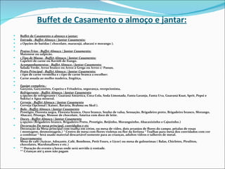 Buffet de Casamento o almoço e jantar:
   Buffet de Casamento o almoço e jantar:
   Entrada - Buffet Almoço / Jantar Casamento:
   2 Opções de batidas ( chocolate, maracujá, abacaxi e morango ).
    
   Pratos Frios - Buffet Almoço / Jantar Casamento:
    Maionese ou salpicão.
   1 Tipo de Massa - Buffet Almoço / Jantar Casamento:
    Capeleti de carne ou Ravióli de frango.
   Acompanhamentos - Buffet Almoço / Jantar Casamento:
    Salada Verde, Arroz branco ou Arroz à Grega ou Arroz c/ Passas.
   Prato Principal - Buffet Almoço / Jantar Casamento:
    1 tipo de carne vermelha e 1 tipo de carne branca a escolher:
   Carne assada ao molho madeira, lingüiça,
    
   Equipe completa.:
    Garçons, Garçonetes, Copeira e Fritadeira, segurança, recepcionista,
   Refrigerante - Buffet Almoço / Jantar Casamento
    5 opções de refrigerante ( Guaraná Antártica, Coca Cola, Soda Limonada, Fanta Laranja, Fanta Uva, Guaraná Kuat, Sprit, Pepsi e
    Sukita) e Água mineral.
   Cerveja - Buffet Almoço / Jantar Casamento
    Cerveja Opcional ( Kaiser, Bavária, Brahma ou Skol ).
   Bolo - Buffet Almoço / Jantar Casamento
    Prestigio, Floresta negra, Floresta branca, Ouro branco, Sonho de valsa, Sensação, Brigadeiro preto, Brigadeiro branco, Morango,
    Abacaxi, Pêssego, Mousse de chocolate, Ameixa com doce de leite.
   Doces - Buffet Almoço / Jantar Casamento
    5 opções (Brigadeiro branco, Brigadeiro Preto, Prestigio, Beijinho, Moranguinho, Abacaxizinho e Cajuzinho.)
   Decoração Da mesa principal, convidados e etc
    Decoração da Mesa principal com toalha em cetim, ou mesa de vidro, dois arranjos de flores do campo, pétalas de rosas
    ( montagem, desmontagem,) * Centro de mesa com flores violetas ou flor da fortuna * Toalhas para mesa dos convidados com cor
    a combinar * Será usado material descartável somente para as crianças, adultos vidros e talheres de metal.
   Encerramento:
    Mesa de café (Açúcar, Adoçante, Café, Bombons, Petit Fours, e Licor) ou mesa de guloseimas ( Balas, Chicletes, Pirulitos,
    chocolates, Marshmallows e etc.)
   ** Duração do evento 5 horas onde será servido à vontade.
    ** Crianças até 5 anos não pagam
 