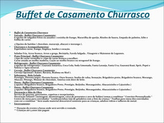 Buffet de Casamento Churrasco
   Buffet de Casamento Churrasco
   Entrada - Buffet Churrasco Casamento:
    6 opções de salgados fritos ou assados ( coxinha de frango, Maravilha de queijo, Risoles de bauru, Empada de palmito, kibe e
    Esfiha de carne.
    2 Opções de batidas ( chocolate, maracujá, abacaxi e morango ).
   Churrasco e Acompanhamentos:
    Espetinhos carne, frango, lingüiça, lombo e coração.
    Saladas Fria, Arroz branco, Arroz a grega, Berinjela, Farofa Salgada , Vinagrete e Maionese de Legumes.
   Prato Principal - Buffet Churrasco Casamento:
    1 tipo de carne vermelha e 1 tipo de carne branca a escolher:
    Carne assada ao molho madeira, Cação ao molho branco ou strogonof de frango.
   Refrigerante - Buffet Churrasco Casamento
    5 opções de refrigerante ( Guaraná Antártica, Coca Cola, Soda Limonada, Fanta Laranja, Fanta Uva, Guaraná Kuat, Sprit, Pepsi e
    Sukita) e Água mineral.
   Cerveja - Buffet Churrasco Casamento
    Cerveja Opcional ( Kaiser, Bavária, Brahma ou Skol ).
   Sobremesa - Bolo Gelado
    Prestigio, Floresta negra, Floresta branca, Ouro branco, Sonho de valsa, Sensação, Brigadeiro preto, Brigadeiro branco, Morango,
    Abacaxi, Pêssego, Mousse de chocolate, Ameixa com doce de leite.
   Doces - Buffet Churrasco Casamento
    5 opções (Brigadeiro branco, Brigadeiro Preto, Prestigio, Beijinho, Moranguinho, Abacaxizinho e Cajuzinho.)
   Doces - Buffet Churrasco Casamento
    4 opções (Brigadeiro branco, Brigadeiro Preto, Prestigio, Beijinho, Moranguinho, Abacaxizinho e Cajuzinho.)
   Decoração e Mão de Obra
    Serviço de garçons, garçonetes, copeiras e recepcionista.
    Decoração infantil ( montagem, desmontagem, caixa de presentes e arco de balões) temas a combinar * Convites Personalizado *
    Centro de mesa para convidados * Lembrancinhas imã de geladeira com a foto da criança * Toalhas para mesa dos convidados
    com cor a combinar * Será usado material descartável somente para as crianças, adultos vidros e talheres de metal.
   Encerramento:
    ** Duração do evento 5 horas onde será servido à vontade.
    ** Crianças até 5 anos não pagam
 