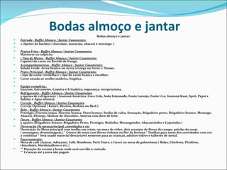 Bodas almoço e jantar             Bodas almoço e jantar:
   Entrada - Buffet Almoço / Jantar Casamento:
   2 Opções de batidas ( chocolate, maracujá, abacaxi e morango ).
    
   Pratos Frios - Buffet Almoço / Jantar Casamento:
    Maionese ou salpicão.
   1 Tipo de Massa - Buffet Almoço / Jantar Casamento:
    Capeleti de carne ou Ravióli de frango.
   Acompanhamentos - Buffet Almoço / Jantar Casamento:
    Salada Verde, Arroz branco ou Arroz à Grega ou Arroz c/ Passas.
   Prato Principal - Buffet Almoço / Jantar Casamento:
    1 tipo de carne vermelha e 1 tipo de carne branca a escolher:
   Carne assada ao molho madeira, lingüiça,
    
   Equipe completa.:
    Garçons, Garçonetes, Copeira e Fritadeira, segurança, recepcionista,
   Refrigerante - Buffet Almoço / Jantar Casamento
    5 opções de refrigerante ( Guaraná Antártica, Coca Cola, Soda Limonada, Fanta Laranja, Fanta Uva, Guaraná Kuat, Sprit, Pepsi e
    Sukita) e Água mineral.
   Cerveja - Buffet Almoço / Jantar Casamento
    Cerveja Opcional ( Kaiser, Bavária, Brahma ou Skol ).
   Bolo - Buffet Almoço / Jantar Casamento
    Prestigio, Floresta negra, Floresta branca, Ouro branco, Sonho de valsa, Sensação, Brigadeiro preto, Brigadeiro branco, Morango,
    Abacaxi, Pêssego, Mousse de chocolate, Ameixa com doce de leite.
   Doces - Buffet Almoço / Jantar Casamento
    5 opções (Brigadeiro branco, Brigadeiro Preto, Prestigio, Beijinho, Moranguinho, Abacaxizinho e Cajuzinho.)
   Decoração Da mesa principal, convidados e etc
    Decoração da Mesa principal com toalha em cetim, ou mesa de vidro, dois arranjos de flores do campo, pétalas de rosas
    ( montagem, desmontagem,) * Centro de mesa com flores violetas ou flor da fortuna * Toalhas para mesa dos convidados com cor
    a combinar * Será usado material descartável somente para as crianças, adultos vidros e talheres de metal.
   Encerramento:
    Mesa de café (Açúcar, Adoçante, Café, Bombons, Petit Fours, e Licor) ou mesa de guloseimas ( Balas, Chicletes, Pirulitos,
    chocolates, Marshmallows e etc.)
   ** Duração do evento 5 horas onde será servido à vontade.
    ** Crianças até 5 anos não pagam
 