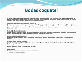 Bodas coquetel
   10 opções de salgados (Coxinha de frango, Risoles de queijo, presunto e queijo, kibe, esfiha de carne, calabresa, empadinha de
    frango, palmito, Obs: Temos salgados opcionais, bolinho de bacalhau, empada de camarão, risoles de camarão, que em caso de
    interesse terão preços diferenciados e não inclusos neste orçamento
    
   Decoração da mesa principal, convidados, equipe e etc.:
   Serviço de garçons, garçonetes, copeiras e recepcionista * Decoração da Mesa principal com toalha em cetim, dois arranjos de
    flores do campo, pétalas de rosas ( montagem, desmontagem,) * Centro de mesa com flores violetas ou flor da fortuna * Toalhas
    para mesa dos convidados com cor a combinar * Será usado material descartável somente para as crianças, adultos vidros e
    talheres de metal.
    
   Bolo - Buffet Coquetel Casamento:
   1 opção de bolo ( Prestigio, Floresta negra, Floresta branca, Ouro branco, Sonho de valsa, Sensação, Brigadeiro preto, Brigadeiro
    branco, Morango, Abacaxi, Pêssego, Mousse de chocolate, Ameixa com doce de leite).
    
   Doces - Buffet Coquetel Casamento:
   5 opções de doces (Brigadeiro branco, Brigadeiro Preto, Prestigio Beijinho, Moranguinho, Abacaxizinho, Cajuzinho e Nega
    Maluca).
    
   Bebidas - Buffet Coquetel Casamento:
   5 opções de refrigerante ( Guaraná Antártica, Coca Cola, Soda Limonada, Fanta Laranja, Fanta Uva, Guaraná Kuat, Sprit, Pepsi e
    Sukita) e Água mineral.
    
   Cerveja Opcional ( Kaiser, Bavária, Brahma ou Skol ).
    
   Encerramento:
   ** Duração do evento 5 horas onde será servido à vontade.
   ** Crianças até 5 anos não pagam
 