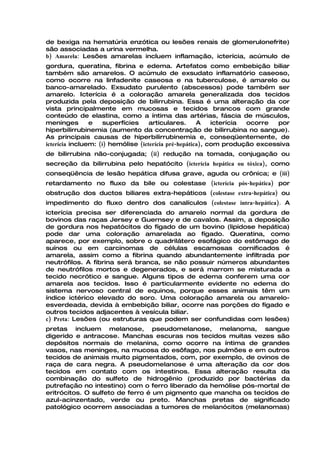 de bexiga na hematúria enzótica ou lesões renais de glomerulonefrite)
são associadas a urina vermelha.
b) Amarela: Lesões amarelas incluem inflamação, icterícia, acúmulo de
gordura, queratina, fibrina e edema. Artefatos como embebição biliar
também são amarelos. O acúmulo de exsudato inflamatório caseoso,
como ocorre na linfadenite caseosa e na tuberculose, é amarelo ou
banco-amarelado. Exsudato purulento (abscessos) pode também ser
amarelo. Icterícia é a coloração amarela generalizada dos tecidos
produzida pela deposição de bilirrubina. Essa é uma alteração da cor
vista principalmente em mucosas e tecidos brancos com grande
conteúdo de elastina, como a íntima das artérias, fáscia de músculos,
meninges        e    superfícies    articulares.      A    icterícia ocorre  por
hiperbilirrubinemia (aumento da concentração de bilirrubina no sangue).
As principais causas de hiperbilirrubinemia e, conseqüentemente, de
icterícia incluem: (i) hemólise (icterícia pré-hepática), com produção excessiva
de bilirrubina não-conjugada; (ii) redução na tomada, conjugação ou
secreção da bilirrubina pelo hepatócito (icterícia hepática ou tóxica), como
conseqüência de lesão hepática difusa grave, aguda ou crônica; e (iii)
retardamento no fluxo da bile ou colestase (icterícia pós-hepática) por
obstrução dos ductos biliares extra-hepáticos (colestase extra-hepática) ou
impedimento do fluxo dentro dos canalículos (colestase intra-hepática). A
icterícia precisa ser diferenciada do amarelo normal da gordura de
bovinos das raças Jersey e Guernsey e de cavalos. Assim, a deposição
de gordura nos hepatócitos do fígado de um bovino (lipidose hepática)
pode dar uma coloração amarelada ao fígado. Queratina, como
aparece, por exemplo, sobre o quadrilátero esofágico do estômago de
suínos ou em carcinomas de células escamosas cornificados é
amarela, assim como a fibrina quando abundantemente infiltrada por
neutrófilos. A fibrina será branca, se não possuir números abundantes
de neutrófilos mortos e degenerados, e será marrom se misturada a
tecido necrótico e sangue. Alguns tipos de edema conferem uma cor
amarela aos tecidos. Isso é particularmente evidente no edema do
sistema nervoso central de equinos, porque esses animais têm um
índice ictérico elevado do soro. Uma coloração amarela ou amarelo-
esverdeada, devida à embebição biliar, ocorre nas porções do fígado e
outros tecidos adjacentes à vesícula biliar.
c) Preta: Lesões (ou estruturas que podem ser confundidas com lesões)
pretas incluem melanose, pseudomelanose, melanoma, sangue
digerido e antracose. Manchas escuras nos tecidos muitas vezes são
depósitos normais de melanina, como ocorre na íntima de grandes
vasos, nas meninges, na mucosa do esôfago, nos pulmões e em outros
tecidos de animais muito pigmentados, com, por exemplo, de ovinos de
raça de cara negra. A pseudomelanose é uma alteração da cor dos
tecidos em contato com os intestinos. Essa alteração resulta da
combinação do sulfeto de hidrogênio (produzido por bactérias da
putrefação no intestino) com o ferro liberado da hemólise pós-mortal de
eritrócitos. O sulfeto de ferro é um pigmento que mancha os tecidos de
azul-acinzentado, verde ou preto. Manchas pretas de significado
patológico ocorrem associadas a tumores de melanócitos (melanomas)
 