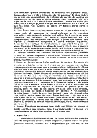 que produzem grande quantidade de melanina, um pigmento preto.
Sangue digerido é preto e linfonodos do hilo pulmonar de cães podem
ser pretos em conseqüência da inalação de carvão da queima de
combustíveis ou de alguma outra origem. Essa alteração não tem
importância clínica e é denominada antracose. Lesões causadas por
infecções por fungos pigmentados podem dar uma cor preta à lesão, o
que fica ainda mais evidente se ocorre em tecidos claros como o
encéfalo.
d) Verde: Como foram referidas acima, manchas verdes podem ocorrer
como parte do processo de pseudomelanose e de exsudato
eosinofílico, principalmente miosite eosinofílica. As áreas de necrose
causadas pela tumefação do músculo supracoracóide em um
compartimento não expansível em frangos e perus são verdes. Isso
impede o suprimento sangüíneo e causa necrose isquêmica.
Dependendo do estágio de metabolismo, o pigmento biliar pode ser
verde. Clorelose (infecções por algas do gênero Chlorella, que produzem
pigmento verde associado à lesão), locais de injeções e deposição de
biuratos de amônia na bexiga causam lesões verdes características.
e) Translúcida: Lesões que consistem de líquidos translúcidos (incolores
ou citrinos, que deixam passar a luz) indicam cistos ou transudatos, isto
é intersticial edema cavitário. Por vezes o edema cavitário é amarelo
citrino, mas translúcido.
f) Branca: Um tecido banco indica ausência de sangue. Em casos de
anemia acentuada, como na hemoncose de ovinos, os tecidos,
principalmente as mucosas, são branca porcelana. Infiltrados de células
inflamatórias podem produzir acúmulos brancos que contrastam com a
coloração normal dos tecidos. Esses infiltrados de células inflamatórias
possam, às vezes, serem difíceis de diferenciar de infiltrados de células
neoplásicas. Áreas de necrose, queratinização e fibrose em tecidos
escuros e áreas de tecido de granulação (cicatricial) aparecem também
com áreas brancas. É interessante notar que o tecido de granulação
mais antigo é branco e o mais recente é róseo avermelhado, pois nesse
último há maior número de capilares e, portanto maior quantidade de
sangue. Dependendo da espécie, o acúmulo de gordura pode ser
branco, como no caso de um lipoma em cães, branco ou amarelo,
como no caso de lipidose hepática em bovinos. A mineralização
também torna o tecido branco. Isso tanto é o caso da mineralização
dos tecidos moles como do osso. Áreas teciduais onde ocorreram
infiltrações celulares, como inflamação granulomatosa ou neoplasma,
podem ser brancas. A fibrina que faz parte do exsudato inflamatório é
branca ou amarela se estiver respectivamente pouco ou muito infiltrada
por neutrófilos.
g) Marrom: Exsudatos purulentos com certa quantidade de sangue e
tecido necrótico são marrons. Isso é particularmente verdadeiro em
relação ao pus de cães, que geralmente têm essa cor.

3. CONSISTÊNCIA
      Consistência é característica de um tecido encarada do ponto de
vista da homogeneidade, coerência, firmeza, compacidade, aderência entre as suas partes
(resistência), densidade, viscosidade etc. A organização (ou falta de) de um
 