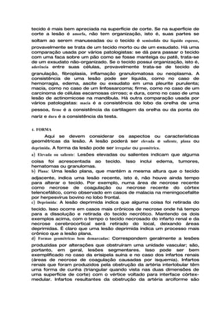 tecido é mais bem apreciada na superfície de corte. Se na superfície de
corte a lesão é amorfa, não tem organização, isto é, suas partes se
soltam ao serem manuseadas ou o tecido é semisolido ou líquido espesso,
provavelmente se trata de um tecido morto ou de um exsudato. Há uma
comparação usada por vários patologistas: se dá para passar o tecido
com uma faca sobre um pão como se fosse manteiga ou patê, trata-se
de um exsudato não-organizado. Se o tecido possui organização, isto é,
aderência entre suas células, provavelmente trata-se de tecido de
granulação, fibroplasia, inflamação granulomatosa ou neoplasma. A
consistência de uma lesão pode ser líquida, como no caso de
hemorragia, edema, ascite ou exsudato em uma pleurite purulenta;
macia, como no caso de um linfossarcoma; firme, como no caso de um
carcinoma de células escamosas cirroso; e dura, como no caso de uma
lesão de actinomicose na mandíbula. Há outra comparação usada por
vários patologistas: macia é a consistência do lobo da orelha de uma
pessoa, firme é a consistência da cartilagem da orelha ou da ponta do
nariz e dura é a consistência da testa.


4. FORMA
    Aqui se devem considerar os aspectos ou características
geométricas da lesão. A lesão poderá ser elevada e saliente, plana ou
deprimida. A forma da lesão pode ser irregular ou geométrica.
a) Elevada ou saliente: Lesões elevadas ou salientes indicam que alguma
coisa foi acrescentada ao tecido. Isso inclui edema, tumores,
hematomas ou granulomas.
b) Plana: Uma lesão plana, que mantém a mesma altura que o tecido
adjacente, indica uma lesão recente, isto é, não houve ainda tempo
para alterar o tecido. Por exemplo, numa área de necrose recente
como necrose de coagulação ou necrose recente do córtex
telencefálico, como observado em casos de malacia na meningocefalite
por herpesvírus bovino no lobo frontal.
c) Deprimida: A lesão deprimida indica que alguma coisa foi retirada do
tecido. Isso ocorre em casos mais crônicos de necrose onde há tempo
para a dissolução e retirada do tecido necrótico. Mantendo os dois
exemplos acima, com o tempo o tecido necrosado do infarto renal e da
necrose cerebrocortical será retirado do local, deixando áreas
deprimidas. É claro que uma lesão deprimida indica um processo mais
crônico que a lesão plana.
d) Formas geométricas bem demarcadas: Correspondem geralmente a lesões
produzidas por alterações que obstruíram uma unidade vascular; são,
portanto, em geral, lesões segmentares. Isso pode ser bem
exemplificado no caso da erisipela suína e no caso dos infartos renais
(áreas de necrose de coagulação causadas por isquemia). Infartos
renais que foram produzidos pela obstrução da artéria interlobular têm
uma forma de cunha (triangular quando vista nas duas dimensões de
uma superfície de corte) com o vértice voltado para interface córtex-
medular. Infartos resultantes da obstrução da artéria arciforme são
 