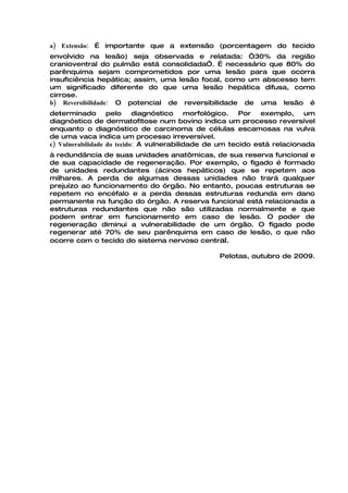 a) Extensão: É importante que a extensão (porcentagem do tecido
envolvido na lesão) seja observada e relatada: “30% da região
cranioventral do pulmão está consolidadaÓ. É necessário que 80% do
parênquima sejam comprometidos por uma lesão para que ocorra
insuficiência hepática; assim, uma lesão focal, como um abscesso tem
um significado diferente do que uma lesão hepática difusa, como
cirrose.
b) Reversibilidade: O potencial de reversibilidade de uma lesão é
determinado        pelo     diagnóstico    morfológico.  Por   exemplo,    um
diagnóstico de dermatofitose num bovino indica um processo reversível
enquanto o diagnóstico de carcinoma de células escamosas na vulva
de uma vaca indica um processo irreversível.
c) Vulnerabilidade do tecido: A vulnerabilidade de um tecido está relacionada
à redundância de suas unidades anatômicas, de sua reserva funcional e
de sua capacidade de regeneração. Por exemplo, o fígado é formado
de unidades redundantes (ácinos hepáticos) que se repetem aos
milhares. A perda de algumas dessas unidades não trará qualquer
prejuízo ao funcionamento do órgão. No entanto, poucas estruturas se
repetem no encéfalo e a perda dessas estruturas redunda em dano
permanente na função do órgão. A reserva funcional está relacionada a
estruturas redundantes que não são utilizadas normalmente e que
podem entrar em funcionamento em caso de lesão. O poder de
regeneração diminui a vulnerabilidade de um órgão. O fígado pode
regenerar até 70% de seu parênquima em caso de lesão, o que não
ocorre com o tecido do sistema nervoso central.

                                                 Pelotas, outubro de 2009.
 