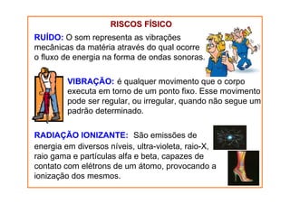 RUÍDO: O som representa as vibrações
mecânicas da matéria através do qual ocorre
o fluxo de energia na forma de ondas sonoras.
VIBRAÇÃO: é qualquer movimento que o corpo
executa em torno de um ponto fixo. Esse movimento
pode ser regular, ou irregular, quando não segue um
padrão determinado.
RADIAÇÃO IONIZANTE: São emissões de
energia em diversos níveis, ultra-violeta, raio-X,
raio gama e partículas alfa e beta, capazes de
contato com elétrons de um átomo, provocando a
ionização dos mesmos.
RISCOS FRISCOS FÍÍSICOSICO
 