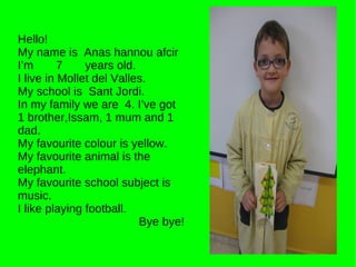 Hello! My name is  Anas hannou afcir I’m  7  years old. I live in Mollet del Valles. My school is  Sant Jordi. In my family we are  4. I’ve got 1 brother,Issam, 1 mum and 1 dad. My favourite colour is yellow. My favourite animal is the elephant. My favourite school subject is music. I like playing football. Bye bye! 