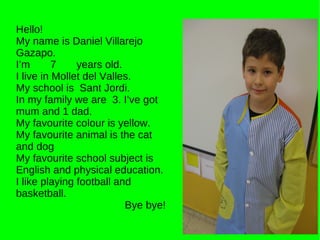 Hello! My name is Daniel Villarejo Gazapo. I’m  7  years old. I live in Mollet del Valles. My school is  Sant Jordi. In my family we are  3. I’ve got mum and 1 dad. My favourite colour is yellow. My favourite animal is the cat and dog My favourite school subject is English and physical education. I like playing football and basketball. Bye bye! 