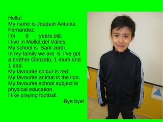 Hello! My name is Joaquin Antunia Fernández. I’m  6  years old. I live in Mollet del Valles. My school is  Sant Jordi. In my family we are  5. I’ve got a brother Gonzalo, 1 mum and 1 dad. My favourite colour is red. My favourite animal is the lion. My favourite school subject is physical education.  I like playing football. Bye bye! 