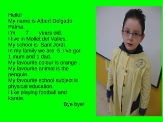Hello! My name is Albert Delgado Palma. I’m  7  years old. I live in Mollet del Valles. My school is  Sant Jordi. In my family we are  5. I’ve got 1 mum and 1 dad. My favourite colour is orange . My favourite animal is the penguin. My favourite school subject is physical education.  I like playing football and karate. Bye bye! 