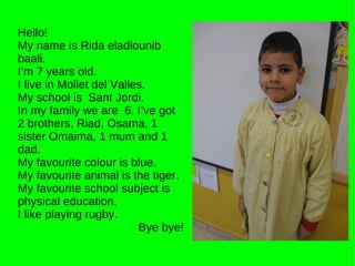 Hello! My name is Rida eladlounib baali. I’m 7 years old. I live in Mollet del Valles. My school is  Sant Jordi. In my family we are  6. I’ve got 2 brothers, Riad, Osama, 1 sister Omaima, 1 mum and 1 dad. My favourite colour is blue. My favourite animal is the tiger. My favourite school subject is physical education.  I like playing rugby. Bye bye! 