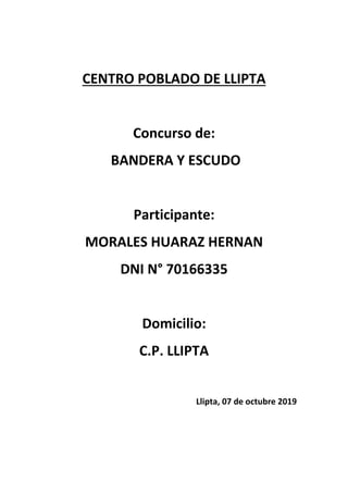 CENTRO POBLADO DE LLIPTA
Concurso de:
BANDERA Y ESCUDO
Participante:
MORALES HUARAZ HERNAN
DNI N° 70166335
Domicilio:
C.P. LLIPTA
Llipta, 07 de octubre 2019
 