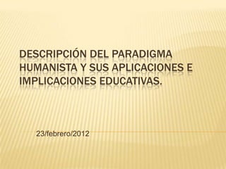 DESCRIPCIÓN DEL PARADIGMA
HUMANISTA Y SUS APLICACIONES E
IMPLICACIONES EDUCATIVAS.



  23/febrero/2012
 