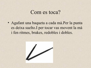 Com es toca? Agafant una baqueta a cada mà.Per la punta es deixa suelto.I per tocar vas movent la mà i fen ritmes, brakes, redobles i dobles.  
