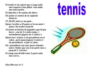 El tennis és un esport que es juga amb una raqueta i una pilota  una mida una mica petita . El objectiu es fer punts als altres.  Els punts es conten de la següents manera: 15 ,30,45,i maix es un punt ,  Quan s'arriba a 45 punts es fa un maix i quan s’ha acaba el partit. Al tennis al màxim de jugadors que hi pot haver , son de 2 a cada camp , i normalment juguen un 1 contra 1. Quan son 1 contra 1 els passadissos no si valen , però quan juguen 2 contra 2  els passadissos  si que si valen .  Els  passadissos son unes parts situades entre 2 línies que son a les parts mes a prop de l’ exterior. El camp esta dividit entre 2 parts amb una xarxa . Elia Oliveras 1r © tennis 