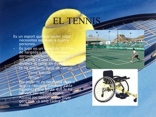 EL TENNIS   Es un esport que per poder jugar necessites ser dues o quatre persones. És juga en un camp de 23.77m de llargada i 11m d’amplada aproximadament. A la meitat del camp i a una reixa que divideix el camp en dos parts. Hi ha diferents tipus de camps: - Terra batuda - Gespa Per jugar-hi es necessita dues o quatre raquetes (una per cada jugador) i una pilota que hi ha serveix per aquest esport.  Aquest joc també hi pot jugar gent que va amb cadira de rodes.   