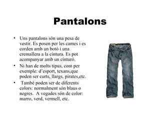 Pantalons Uns pantalons són una pesa de vestir. Es posen per les cames i es corden amb un botó i una cremallera a la cintura. Es pot acompanyar amb un cinturó.  Ni han de molts tipus, com per exemple: d’esport, texans,que poden ser curts, llargs, pirates,etc. També poden ser de diferents colors: normalment són blaus o negres.  A vegades són de color:  marro, verd, vermell, etc. 