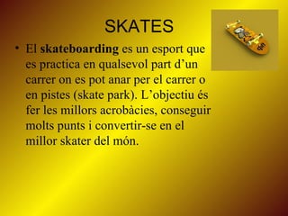 SKATES El  skateboarding  es un esport que es practica en qualsevol part d’un carrer on es pot anar per el carrer o en pistes (skate park). L’objectiu és fer les millors acrobàcies, conseguir  molts punts i convertir-se en el millor skater del món. 