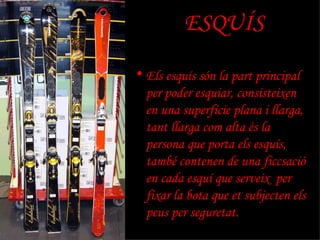 ESQUÍS Els esquís són la part principal per poder esquiar, consisteixen en una superfície plana i llarga, tant llarga com alta és la persona que porta els esquís, també contenen de una ficcsació en cada esquí que serveix  per fixar la bota que et subjecten els peus per seguretat. 