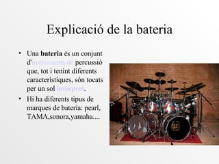Explicació de la bateria Una  bateria  és un conjunt d' instruments  de  percussió  que, tot i tenint diferents característiques, són tocats per un sol  intèrpret . Hi ha diferents tipus de marques de bateria: pearl, TAMA,sonora,yamaha.... 