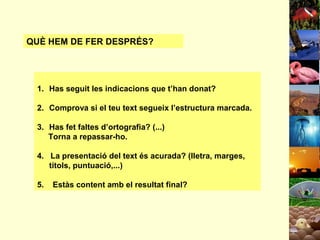 QUÈ HEM DE FER DESPRÉS?

1. Has seguit les indicacions que t’han donat?
2. Comprova si el teu text segueix l’estructura marcada.
3. Has fet faltes d’ortografia? (...)
Torna a repassar-ho.
4. La presentació del text és acurada? (lletra, marges,
títols, puntuació,...)
5.

Estàs content amb el resultat final?

 