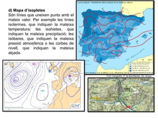 d) Mapa d’isopletes
Són línies que uneixen punts amb el
mateix valor. Per exemple les línies
isotermes, que indiquen la mateixa
temperatura; les isohietes, que
indiquen la mateixa precipitació; les
isòbares, que indiquen la mateixa
pressió atmosfèrica o les corbes de
nivell, que indiquen la mateixa
alçada.
Font: Geografía, 2º de Bachillerato. Ed. Anaya
23 de febrer de 2013
 