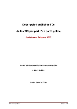 Descripció i anàlisi de l’ús

              de les TIC per part d'un partit polític

                               Iniciativa per Catalunya (ICV)




                        Màster Societat de la Informació i el Coneixement


                                        8 d'abril de 2012




                                     Esther Caparrós Frias




Esther Caparrós Frias                                                       Pàgina 1 de 6
 