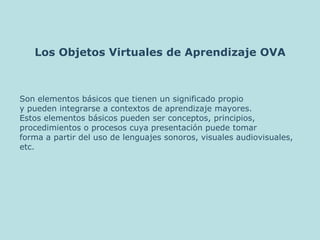 Los Objetos Virtuales de Aprendizaje OVA Son elementos básicos que tienen un significado propio  y pueden integrarse a contextos de aprendizaje mayores.  Estos elementos básicos pueden ser conceptos, principios,  procedimientos o procesos cuya presentación puede tomar  forma a partir del uso de lenguajes sonoros, visuales audiovisuales,  etc. 