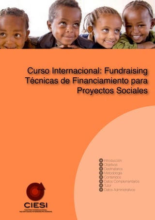 Curso Internacional: Fundraising
Técnicas de Financiamiento para
             Proyectos Sociales




                    Introducción
                    Objetivos
                    Destinatarios
                    Metodología
                    Contenidos
                    Datos Complementarios
                    Tutor
                    Datos Administrativos
 