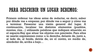 PARA DESCRIBIR UN LUGAR DEBEMOS:
Primero ordenar tus ideas antes de redactar, es decir, saber
por dónde vas a empezar, por dónde vas a seguir y cómo vas
a terminar. Presentar una visión general del lugar. A
continuación, localizar los distintos elementos (pueblos,
montes, ríos…) utilizando palabras que indiquen situación en
el espacio.Hay que situar los objetos con precisión. Para ellos
se usarán expresiones como: a la derecha, delante de, junto a,
al lado de, al fondo, detrás de, en el centro, en medio de,
alrededor de, arriba a bajo…
 