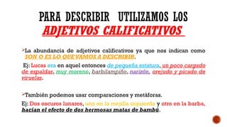 PARA DESCRIBIR UTILIZAMOS LOS
ADJETIVOS CALIFICATIVOS
La abundancia de adjetivos calificativos ya que nos indican como
SON O ES LO QUE VAMOS A DESCRIBIR.
Ej: Lucas era en aquel entonces de pequeña estatura, un poco cargado
de espaldas, muy moreno, barbilampiño, narizón, orejudo y picado de
viruelas.
También podemos usar comparaciones y metáforas.
Ej: Dos oscuros lunares, uno en la mejilla izquierda y otro en la barba,
hacían el efecto de dos hermosas matas de bambú.
 