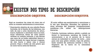 EXISTEN DOS TIPOS DE DESCRIPCIÓN
DESCRIPCIÓN OBJETIVA
Aquí se muestran las cosas tal como son el
autor no muestra sentimientos ni emociones.
 Descripción objetiva de una cebolla Planta
hortense, de la familia de las Liliáceas, con
tallo de seis a ocho decímetros de altura,
hueco, fusiforme e hinchado hacia la base,
hojas cilíndricas, flores de color blanco
verdoso en umbela redonda, y raíz fibrosa
que nace de un bulbo esferoidal, blanco o
rojizo, formado de capas tiernas y jugosas,
de olor fuerte y sabor más o menos
picante. Cepa o bulbo de esta planta que
se come tierna antes de florecer.
DESCRIPCIÓN SUBJETIVA
El autor refleja sus sentimientos y emociones a
la vez que describe. Abundan los epítetos y
otros recursos del lenguaje (comparaciones,
metáforas...).Se utiliza en descripciones
literarias.
 Cebolla, luminosa redoma, pétalo a pétalo se
formó tu hermosura, escamas de cristal te
acrecentaron y en el secreto de la tierra
oscura se redondeó tu vientre de rocío. ...eres
para mis ojos globo celeste, copa de platino,
baile inmóvil de anémona nevada y vive la
fragancia de la tierra en tu naturaleza
cristalina...
 