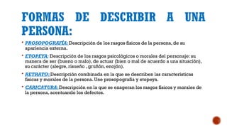 FORMAS DE DESCRIBIR A UNA
PERSONA:
 PROSOPOGRAFÍA: Descripción de los rasgos físicos de la persona, de su
apariencia externa.
 ETOPEYA: Descripción de los rasgos psicológicos o morales del personaje: su
manera de ser (bueno o malo), de actuar (bien o mal de acuerdo a una situación),
su carácter (alegre, risueño , gruñón, enojón).
 RETRATO: Descripción combinada en la que se describen las características
físicas y morales de la persona. Une prosopografía y etopeya.
 CARICATURA: Descripción en la que se exageran los rasgos físicos y morales de
la persona, acentuando los defectos.
 
