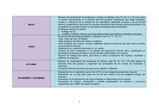 3
MAYO
- Reunión de coordinación de profesores y trabajo en Málaga, días 19, 20, 21 y 22 para hacer
un primer acercamiento a la memoria final del proyecto: evaluación del trabajo realizado,
revisión y valoración de la calidad de las actividades realizadas (propias y de los demás
centros), presentación del banco de recursos derivado de las buenas prácticas realizadas y de
la papelera de reciclaje (listado de actividades realizadas desaconsejadas).
- Actividades sobre los cuentos:
1. El Mago de Oz.
2. La Bella y la Bestia. Este es el cuento seleccionado para realizar actividades conjuntas.
JUNIO
Encuentro del alumnado en Madrid y Valladolid, días 10, 11, 12 y 13:
- Visita Feria del Libro de Madrid.
- Visita al Museo del Ratoncito Pérez, en Madrid.
- Visita al Museo del Cuento, Urueña, Valladolid, donde los alumnos de cada centro pondrán
una actividad en escena.
- Asistencia a un musical ambientado en un cuento.
- Jornada de ocio compartido en el parque de atracciones Warner Bros, ambientado en
personajes de dibujos animados muchos de ellos relacionados con cuentos.
- Reunión de trabajo final online, para llevar a cabo la evaluación del impacto, resultados y
objetivos conseguidos.
OCTUBRE
- Reunión de coordinación de profesores en Murcia, días 20, 21, 22 y 23 para realizar la
memoria final del proyecto y organizar las actividades de los meses de noviembre y
diciembre.
- Evaluación final del encuentro de alumnos en Madrid- Valladolid.
NOVIEMBRE Y DICIEMBRE
- Realización de un calendario para el año 2016 con las imágenes propias del proyecto.
- Realización de un reloj para cada uno de los tres centros, con las imágenes propias del
proyecto.
- Evaluación de la participación de otras entidades e instituciones en el proyecto.
- Propuestas de mejora, continuidad y posible participación en premios y concursos
organizados por el MEC de nuestro proyecto.
 