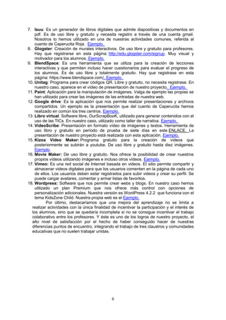 6
7. Isuu: Es un generador de libros digitales que admite diapositivas y documentos en
pdf. Es de uso libre y gratuito y necesita registro a través de una cuenta gmail.
Nosotros lo hemos utilizado en una de nuestras actividades comunes, referida al
cuento de Caperucita Roja. Ejemplo.
8. Glogster: Creación de murales interactivos. De uso libre y gratuito para profesores.
Hay que registrarse en esta página: http://edu.glogster.com/signup. Muy visual y
motivador para los alumnos. Ejemplo.
9. BlendSpace: Es una herramienta que se utiliza para la creación de lecciones
interactivas y que permiten incluso hacer cuestionarios para evaluar el progreso de
los alumnos. Es de uso libre y totalmente gratuito. Hay que registrase en esta
página: https://www.blendspace.com/. Ejemplo.
10. Unitag: Programa para crear códigos QR. Libre y gratuito, no necesita registrase. En
nuestro caso, aparece en el vídeo de presentación de nuestro proyecto. Ejemplo.
11. Paint: Aplicación para la manipulación de imágenes. Valga de ejemplo las propias se
han utilizado para crear las imágenes de las entradas de nuestra web.
12. Google drive: Es la aplicación que nos permite realizar presentaciones y archivos
compartidos. Un ejemplo es la presentación que del cuento de Caperucita hemos
realizado en común los tres centros. Ejemplo.
13. Libro virtual: Software libre, OurScrapBooK, utilizado para generar contenidos con el
uso de las TICs. En nuestro caso, utilizado como taller de narrativa. Ejemplo.
14. VideoScribe: Presentación en formato vídeo de imágenes y textos. Herramienta de
uso libro y gratuito en período de prueba de siete días en este ENLACE. La
presentación de nuestro proyecto está realizada con esta aplicación. Ejemplo.
15. Kizoa Video Maker: Programa gratuito para la creación de vídeos que
posteriormente se subirán a youtube. De uso libre y gratuito hasta diez imágenes.
Ejemplo.
16. Movie Maker: De uso libre y gratuito. Nos ofrece la posibilidad de crear nuestros
propios vídeos utilizando imágenes e incluso otros vídeos. Ejemplo.
17. Vimeo: Es una red social de Internet basada en videos. El sitio permite compartir y
almacenar videos digitales para que los usuarios comenten en la página de cada uno
de ellos. Los usuarios deben estar registrados para subir videos y crear su perfil. Se
puede cargar avatares, comentar y armar listas de favoritos.
18. Wordpress: Software que nos permite crear webs y blogs. En nuestro caso hemos
utilizado un plan Premium que nos ofrece más control con opciones de
personalización adicionales. Nuestra versión es WordPress 4.2.2 que funciona con el
tema KidsZone Child. Nuestra propia web es el Ejemplo.
Por último, destacaríamos que una mejora del aprendizaje no se limita a
realizar actividades con la única finalidad de incentivar la participación y el interés de
los alumnos, sino que se quedaría incompleta si no se consigue incentivar el trabajo
colaborativo entre los profesores. Y éste es uno de los logros de nuestro proyecto, el
alto nivel de satisfacción por el hecho de haber conseguido hacer de nuestras
diferencias puntos de encuentro, integrando el trabajo de tres claustros y comunidades
educativas que no suelen trabajar unidas.
 