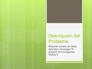 Descripción del
Problema
Resumen tomado de: Serie
Aprender a investigar. El
proyecto de Investigación.
Módulo 5.
 