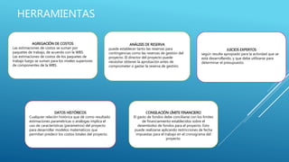 HERRAMIENTAS
AGREGACIÓN DE COSTOS
Las estimaciones de costos se suman por
paquetes de trabajo, de acuerdo con la WBS.
Las estimaciones de costos de los paquetes de
trabajo luego se suman para los niveles superiores
de componentes de la WBS.
ANÁLISIS DE RESERVA
puede establecer tanto las reservas para
contingencias como las reservas de gestión del
proyecto. El director del proyecto puede
necesitar obtener la aprobación antes de
comprometer o gastar la reserva de gestión.
JUICIOS EXPERTOS
según resulte apropiado para la actividad que se
está desarrollando, y que debe utilizarse para
determinar el presupuesto.
DATOS HISTÓRICOS
Cualquier relación histórica que dé como resultado
estimaciones paramétricas o análogas implica el
uso de características (parámetros) del proyecto
para desarrollar modelos matemáticos que
permitan predecir los costos totales del proyecto.
CONSILACIÓN LÍMITE FINANCIERO
El gasto de fondos debe conciliarse con los límites
de financiamiento establecidos sobre el
desembolso de fondos para el proyecto. Esto
puede realizarse aplicando restricciones de fecha
impuestas para el trabajo en el cronograma del
proyecto.
 