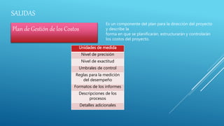 SALIDAS
Plan de Gestión de los Costos
Es un componente del plan para la dirección del proyecto
y describe la
forma en que se planificarán, estructurarán y controlarán
los costos del proyecto.
Unidades de medida
Nivel de precisión
Nivel de exactitud
Umbrales de control
Reglas para la medición
del desempeño
Formatos de los informes
Descripciones de los
procesos
Detalles adicionales
 